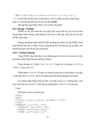 Thẻ <A HREF="mailto:webmaster@vitti.vnu.edu.vn">...
</A> là mối liên kết đến dịch vụ thư điện tử, khi trỏ chuột vào đây sẽ kích hoạt
dịch vụ e-mail để gửi đến địa chỉ nêu sau lệnh mailto.
      Hãy tập thói quen thêm chữ kí vào tài liệu của mình!
VI.3. Khung – Frames
      HTML có các thẻ trình bày cho phép chia vùng hiển thị của cửa sổ trình
duyệt thành nhiều khung, mỗi khung là một cửa sổ độc lập, hiển thị một tài liệu
HTML khác nhau.

      Khung cho phép người thiết kế hiển thị đồng bộ nhiều tài liệu HTML khác
nhau để tiện theo dõi, so sánh. Ví dụ, trong khung bên trái hiển thị các nút bấm, còn
khung bên phải hiển thị tài liệu tương ứng.
VI.3.1. Trang trí khung
      Trang HTML thực hiện bày trí các khung (gọi là frameset document) có cấu
trúc khác trang thông thường, không có khung.

      Trang thường có 2 phần, HEAD và BODY. Trang bày trí khung có HEAD và
FRAMESET thay cho BODY.

      Thành phần FRAMESET tổ chức các khung trong cửa sổ trình duyệt. Nó cũng
có thể chứa thẻ NOFRAMES để xử lí trường hợp trình duyệt không hỗ trợ frame.

      Các thành phần thông thường khác vốn nằm trong BODY không được xuất
hiện trước thẻ mở FRAMESET. Nếu không, thành phần FRAMESET sẽ bị bỏ qua.
   Ví dụ:
     Dưới đây là một ví dụ đơn giản.
  <HTML>
  <HEAD>
  <TITLE>A simple frameset document</TITLE>
  </HEAD>
  <FRAMESET cols="20%, 80%">
    <FRAMESET rows="100, 200">
    <FRAME src="frame1.html">
    <FRAME src="frame2.gif">

                                         54
 