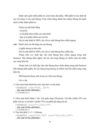 Danh sách gồm nhiều phần tử, cách nhau dấu phẩy. Mỗi phần tử xác định độ
cao (số dòng !) của một khung. Chia chiều đứng thành bao nhiêu khung thì danh
sách có bấy nhiêu phần tử.

       Chiều cao thể hiện bằng
       - số pixel,
       - tỷ lệ phần trăm chiều cao màn hình
       - hay tỷ lệ phần chiều cao còn lại.
       Giá trị mặc định là 100%, tức chỉ có một khung theo chiều ngang.
cols = Danh sách các độ rộng của các khung.
       ý nghĩa tương tự như trên.
       Giá trị mặc định là 100%, tức chỉ có một khung theo chiều dọc.
       Thuộc tính row thiết lập việc chia khung theo chiều ngang trong một
frameset. Nếu không định nghĩa, thì các cột trong khung sẽ chiếm toàn bộ chiều
cao vùng hiển thị.
     Thuộc tính cols thiết lập việc chia khung theo chiều đứng trong một frameset.
Nếu không định nghĩa, thì các dòng trong khung sẽ chiếm toàn bộ chiều rộng vùng
hiển thị.
       Phối hợp hai thuộc tính sẽ tạo ra ô lưới các khung.
       Các ví dụ.
1- Chia màn hình thành hai nửa: nửa trên và nửa dưới:
   <FRAMESET rows="50%, 50%">
   ...the rest of the definition...
   </FRAMESET>

2- Chia màn hình thành 3 cột. Cột giữa rộng 250 pixels. Cột đầu chiếm 25% của
phần còn lại và cột thứ 3 chiếm 75% của phần độ rộng còn lại.
   <FRAMESET cols="1*,250,3*">
   ...the rest of the definition...
   </FRAMESET>
3- Tạo lưới gồm 2 x 3 = 6 khung.
   <FRAMESET rows="30%,70%" cols="33%,34%,33%">
   ...the rest of the definition...
                                             56
 