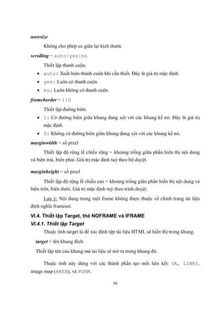 noresize
      Không cho phép co giãn lại kích thước
scrolling = auto|yes|no
      Thiết lập thanh cuộn.
    auto: Xuất hiện thanh cuộn khi cần thiết. Đây là giá trị mặc định.
    yes: Luôn có thanh cuộn.
    no: Luôn không có thanh cuộn.
frameborder = 1|0
      Thiết lập đường biên.
    1: Có đường biên giữa khung đang xét với các khung kề nó. Đây là giá trị
      mặc định.
    0: Không có đường biên giữa khung đang xét với các khung kề nó.
marginwidth = số pixel
      Thiết lập độ rộng lề chiều rộng = khoảng trống giữa phần hiển thị nội dung
và biên trái, biên phải. Giá trị mặc định tuỳ theo bộ duyệt.

marginheight = số pixel
       Thiết lập độ rộng lề chiều cao = khoảng trống giữa phần hiển thị nội dung và
biên trên, biên dưới. Giá trị mặc định tuỳ theo trình duyệt.
      Lưu ý: Nội dung trong một frame không được thuộc về chính trang tài liệu
định nghĩa frameset.
VI.4. Thiết lập Target, thẻ NOFRAME và IFRAME
VI.4.1. Thiết lập Target
      Thuộc tính target là để xác định tệp tài liệu HTML sẽ hiển thị trong khung.
  target = tên khung đích.
  Thiết lập tên của khung mà tài liệu sẽ mở ra trong khung đó.

      Thuộc tính này dùng với các thành phần tạo mối liên kết: (A, LINK),
image map (AREA), và FORM.

                                        58
 