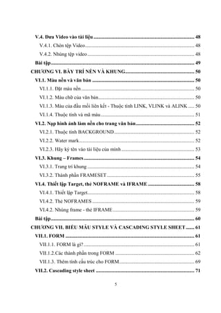V.4. Đưa Video vào tài liệu ................................................................................... 48
     V.4.1. Chèn tệp Video.......................................................................................... 48
     V.4.2. Nhúng tệp video ........................................................................................ 48
  Bài tập...................................................................................................................... 49
CHƯƠNG VI. BÀY TRÍ NỀN VÀ KHUNG......................................................... 50
  VI.1. Màu nền và văn bản .................................................................................... 50
     VI.1.1. Đặt màu nền ............................................................................................. 50
     VI.1.2. Màu chữ của văn bản............................................................................... 50
     VI.1.3. Màu của đầu mối liên kết - Thuộc tính LINK, VLINK và ALINK ..... 50
     VI.1.4. Thuộc tính và mã màu ............................................................................. 51
  VI.2. Nạp hình ảnh làm nền cho trang văn bản................................................ 52
     VI.2.1. Thuộc tính BACKGROUND.................................................................. 52
     VI.2.2. Water mark............................................................................................... 52
     VI.2.3. Hãy ký tên vào tài liệu của mình ............................................................ 53
  VI.3. Khung – Frames ........................................................................................... 54
     VI.3.1. Trang trí khung ........................................................................................ 54
     VI.3.2. Thành phần FRAMESET........................................................................ 55
  VI.4. Thiết lập Target, thẻ NOFRAME và IFRAME ...................................... 58
     VI.4.1. Thiết lập Target........................................................................................ 58
     VI.4.2. Thẻ NOFRAMES .................................................................................... 59
     VI.4.2. Nhúng frame - thẻ IFRAME ................................................................... 59
  Bài tập...................................................................................................................... 60
CHƯƠNG VII. BIỂU MẪU STYLE VÀ CASCADING STYLE SHEET ....... 61
  VII.1. FORM .......................................................................................................... 61
     VII.1.1. FORM là gì? ........................................................................................... 61
     VII.1.2.Các thành phần trong FORM ................................................................. 62
     VII.1.3. Thêm tính cấu trúc cho FORM.............................................................. 69
  VII.2. Cascading style sheet ................................................................................. 71

                                                               5
 