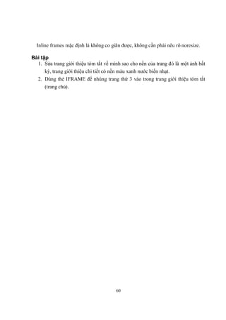 Inline frames mặc định là không co giãn được, không cần phải nêu rõ noresize.

Bài tập
  1. Sửa trang giới thiệu tóm tắt về mình sao cho nền của trang đó là một ảnh bất
      kỳ, trang giới thiệu chi tiết có nền màu xanh nước biển nhạt.
   2. Dùng thẻ IFRAME để nhúng trang thứ 3 vào trong trang giới thiệu tóm tắt
      (trang chủ).




                                       60
 