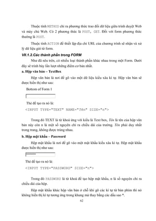 Thuộc tính METHOD chỉ ra phương thức trao đổi dữ liệu giữa trình duyệt Web
và máy chủ Web. Có 2 phương thức là POST, GET. Đối với form phương thức
thường là POST.
       Thuộc tính ACTION để thiết lập địa chỉ URL của chương trình sẽ nhận và xử
lý dữ liệu gửi từ form.
VII.1.2.Các thành phần trong FORM
      Như đã nêu trên, có nhiều loại thành phần khác nhau trong một Form. Dưới
đây sẽ trình bày lần lượt những điểm cơ bản nhất.
a. Hộp văn bản – TextBox
      Hộp văn bản là nơi để gõ vào một dữ liệu kiểu xâu kí tự. Hộp văn bản sẽ
được hiển thị như sau:
   Bottom of Form 1


   Thẻ để tạo ra nó là:
  <INPUT TYPE="TEXT" NAME="Tên" SIZE="n">

       Trong đó TEXT là từ khoá ứng với kiểu là Text box, Tên là tên của hộp văn
bản này còn n là một số nguyên chỉ ra chiều dài của trường. Tên phải duy nhất
trong trang, không được trùng nhau.
b. Hộp mật khẩu – Password
      Hộp mật khẩu là nơi để gõ vào một mật khẩu kiểu xâu kí tự. Hộp mật khẩu
được hiển thị như sau:


  Thẻ để tạo ra nó là:
  <INPUT TYPE="PASSWORD" SIZE="n">


      Trong đó PASSWORD là từ khoá để tạo hộp mật khẩu, n là số nguyên chỉ ra
chiều dài của hộp.
     Hộp mật khẩu khác hộp văn bản ở chỗ khi gõ các kí tự từ bàn phím thì nó
không hiển thị kí tự tương ứng trong khung mà thay bằng các dấu sao *.
                                        62
 