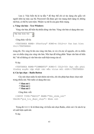 Lưu ý: Việc hiển thị kí tự dấu * để thay thế chỉ có tác dụng che giấu với
người nhìn tại máy cục bộ. Password vẫn được gửi vào mạng dưới dạng rõ, không
mã hoá, có thể bị xem trộm. Nhiệm vụ mã là của giao thức mạng.
c. Vùng văn bản – Text Windows
   Vùng văn bản, để hiển thị nhiều dòng văn bản. Vùng văn bản có dạng như sau:



   Công thức viết là:
  <TEXTAREA NAME= OTenVung" ROWS=m COLS=n> Van ban hien
thi</TEXTAREA>

trong đó, Tên vùng là tên của vùng văn bản, m và n là các số nguyên, chỉ ra chiều
cao và chiều rộng của vùng văn bản. Nếu bạn để trống phần "đoạn văn bản sẽ hiển
thị " thì sẽ không có văn bản nào xuất hiện trong cửa sổ.

  Ví dụ:
  <TEXTAREA NAME="COMMENTS" ROWS=5 COLS=50> Bạn cần phải
thường xuyên cập nhật các mẫu virus mới nhất</TEXTAREA>
d. Các lựa chọn – Radio Button
      Các nút chọn radio là một nhóm nút tròn, chỉ cho phép bạn được chọn một
trong nhiều nút. Nút radio có dạng như sau:




      Công thức viết:
  <INPUT TYPE="RADIO" NAME="Tên_nhóm_nút"
VALUE="giá_trị_được_chọn"> Nhãn nút


   Trong đó RADIO là từ khoá ứng với kiểu nút chọn Radio, nhãn nút i là xâu kí tự
sẽ xuất hiện cạnh nút.
  Ví dụ:


                                       63
 