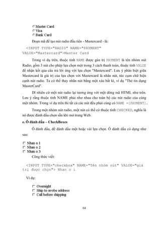 Đoạn mã để tạo nút radio đầu tiên - Mastercard - là:
  <INPUT TYPE="RADIO" NAME="PAYMENT"
VALUE="Mastercard">Master Card
      Trong ví dụ trên, thuộc tính NAME được gán trị PAYMENT là tên nhóm nút
Radio, gồm 3 nút cho phép lựa chọn một trong 3 cách thanh toán, thuộc tính VALUE
để nhận kết qủa câu trả lời ứng với lựa chọn "Mastercard". Lưu ý phân biệt giữa
Mastercard là giá trị của lựa chọn với Mastercard là nhãn nút, tức cụm chữ hiện
cạnh nút radio. Ta có thể thay nhãn nút bằng một xâu bất kì, ví dụ "Thẻ tín dụng
MasterCard".
      Dĩ nhiên cứ một nút radio lại tương ứng với một dòng mã HTML như trên.
Lưu ý rằng thuộc tính NAME phải như nhau cho toàn bộ các nút radio của cùng
một nhóm. Trong ví dụ trên thì tất cả các nút đều phải cùng có NAME =[PAYMENT].
      Trong một nhóm nút radio, một nút có thể có thuộc tính CHECKED, nghĩa là
nó được đánh dấu chọn sẵn khi mở trang Web.
e. Ô đánh dấu – CheckBoxes
       Ô đánh dấu, để đánh dấu một hoặc vài lựa chọn. Ô dánh dấu có dạng như
sau:




       Công thức viết:

  <INPUT TYPE="checkbox" NAME="Tên nhóm nút" VALUE="giá
trị được chọn"> Nhan o i

  Ví dụ:




                                         64
 