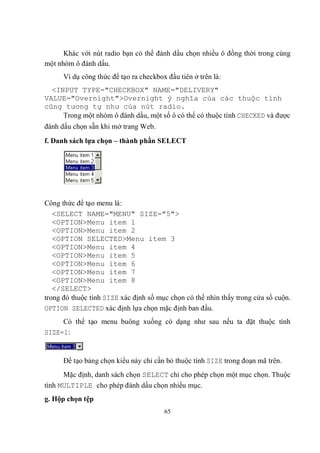 Khác với nút radio bạn có thể đánh dấu chọn nhiều ô đồng thời trong cùng
một nhóm ô đánh dấu.
      Ví dụ công thức để tạo ra checkbox đầu tiên ở trên là:
  <INPUT TYPE="CHECKBOX" NAME="DELIVERY"
VALUE="Overnight">Overnight ý nghĩa của các thuộc tính
cũng tương tự như của nút radio.
     Trong một nhóm ô đánh dấu, một số ô có thể có thuộc tính CHECKED và được
đánh dấu chọn sẵn khi mở trang Web.
f. Danh sách lựa chọn – thành phần SELECT




Công thức để tạo menu là:
   <SELECT NAME="MENU" SIZE="5">
   <OPTION>Menu item 1
   <OPTION>Menu item 2
   <OPTION SELECTED>Menu item 3
   <OPTION>Menu item 4
   <OPTION>Menu item 5
   <OPTION>Menu item 6
   <OPTION>Menu item 7
   <OPTION>Menu item 8
   </SELECT>
trong đó thuộc tính SIZE xác định số mục chọn có thể nhìn thấy trong cửa sổ cuộn.
OPTION SELECTED xác định lựa chọn mặc định ban đầu.
     Có thể tạo menu buông xuống có dạng như sau nếu ta đặt thuộc tính
SIZE=1:


      Để tạo bảng chọn kiểu này chỉ cần bỏ thuộc tính SIZE trong đoạn mã trên.
      Mặc định, danh sách chọn SELECT chỉ cho phép chọn một mục chọn. Thuộc
tính MULTIPLE cho phép đánh dấu chọn nhiều mục.
g. Hộp chọn tệp
                                        65
 