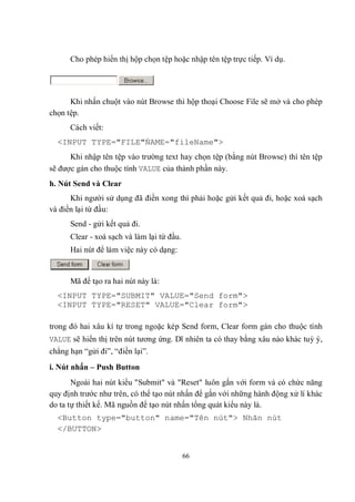 Cho phép hiển thị hộp chọn tệp hoặc nhập tên tệp trực tiếp. Ví dụ.




      Khi nhấn chuột vào nút Browse thì hộp thoại Choose File sẽ mở và cho phép
chọn tệp.
      Cách viết:
  <INPUT TYPE="FILE"́AME="fileName">
                    N
      Khi nhập tên tệp vào trường text hay chọn tệp (bằng nút Browse) thì tên tệp
sẽ được gán cho thuộc tính VALUE của thành phần này.
h. Nút Send và Clear
      Khi người sử dụng đã điền xong thì phải hoặc gửi kết quả đi, hoặc xoá sạch
và điền lại từ đầu:
      Send - gửi kết quả đi.
      Clear - xoá sạch và làm lại từ đầu.
      Hai nút để làm việc này có dạng:


      Mã để tạo ra hai nút này là:
  <INPUT TYPE="SUBMIT" VALUE="Send form">
  <INPUT TYPE="RESET" VALUE="Clear form">

trong đó hai xâu kí tự trong ngoặc kép Send form, Clear form gán cho thuộc tính
VALUE sẽ hiển thị trên nút tương ứng. Dĩ nhiên ta có thay bằng xâu nào khác tuỳ ý,
chẳng hạn “gửi đi”, “điền lại”.
i. Nút nhấn – Push Button
       Ngoài hai nút kiểu "Submit" và "Reset" luôn gắn với form và có chức năng
quy định trước như trên, có thể tạo nút nhấn để gắn với những hành động xử lí khác
do ta tự thiết kế. Mã nguồn để tạo nút nhấn tổng quát kiểu này là.
  <Button type="button" name="Tên nút"> Nhãn nút
  </BUTTON>


                                            66
 