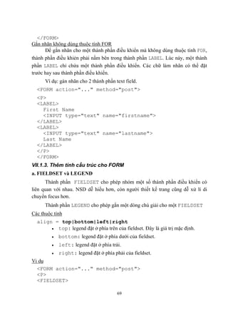 </FORM>
Gắn nhãn không dùng thuộc tính FOR
      Để gắn nhãn cho một thành phần điều khiển mà không dùng thuộc tính FOR,
thành phần điều khiẻn phải nằm bên trong thành phần LABEL. Lúc này, một thành
phần LABEL chỉ chứa một thành phần điều khiển. Các chữ làm nhãn có thể đặt
trước hay sau thành phần điều khiển.
      Ví dụ: gán nhãn cho 2 thành phần text field.
  <FORM action="..." method="post">
  <P>
  <LABEL>
    First Name
    <INPUT type="text" name="firstname">
  </LABEL>
  <LABEL>
    <INPUT type="text" name="lastname">
    Last Name
  </LABEL>
  </P>
  </FORM>
VII.1.3. Thêm tính cấu trúc cho FORM
a. FIELDSET và LEGEND
      Thành phần FIELDSET cho phép nhóm một số thành phần điều khiển có
liên quan với nhau. NSD dễ hiểu hơn, còn người thiết kế trang cũng dễ xử lí di
chuyển focus hơn.
      Thành phần LEGEND cho phép gắn một dòng chú giải cho một FIELDSET
Các thuộc tính
  align = top|bottom|left|right
        top: legend đặt ở phía trên của fieldset. Đây là giá trị mặc định.

            bottom: legend đặt ở phía dưới của fieldset.
            left: legend đặt ở phía trái.
            right: legend đặt ở phía phải của fieldset.
Vi dụ
  <FORM action="..." method="post">
  <P>
  <FIELDSET>

                                        69
 