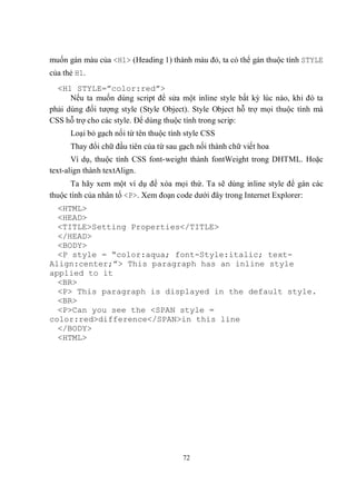 muốn gán màu của <H1> (Heading 1) thành màu đỏ, ta có thể gán thuộc tính STYLE
của thẻ H1.
  <H1 STYLE=”color:red”>
      Nếu ta muốn dùng script để sửa một inline style bất kỳ lúc nào, khi đó ta
phải dùng đối tượng style (Style Object). Style Object hỗ trợ mọi thuộc tính mà
CSS hỗ trợ cho các style. Để dùng thuộc tính trong scrip:
      Loại bỏ gạch nối từ tên thuộc tính style CSS
      Thay đổi chữ đầu tiên của từ sau gạch nối thành chữ viết hoa
       Ví dụ, thuộc tính CSS font-weight thành fontWeight trong DHTML. Hoặc
text-align thành textAlign.
      Ta hãy xem một ví dụ để xóa mọi thứ. Ta sẽ dùng inline style để gán các
thuộc tính của nhân tố <P>. Xem đoạn code dưới đây trong Internet Explorer:
  <HTML>
  <HEAD>
  <TITLE>Setting Properties</TITLE>
  </HEAD>
  <BODY>
  <P style = “color:aqua; font-Style:italic; text-
Align:center;”> This paragraph has an inline style
applied to it
  <BR>
  <P> This paragraph is displayed in the default style.
  <BR>
  <P>Can you see the <SPAN style =
color:red>difference</SPAN>in this line
  </BODY>
  <HTML>




                                        72
 