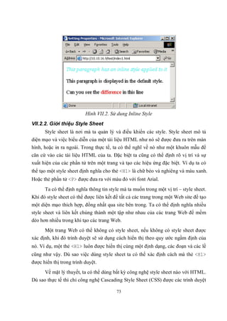 Hình VII.2. Sử dung Inline Style
VII.2.2. Giới thiệu Style Sheet
      Style sheet là nơi mà ta quản lý và điều khiển các style. Style sheet mô tả
diện mạo và việc biểu diễn của một tài liệu HTML như nó sẽ được đưa ra trên màn
hình, hoặc in ra ngoài. Trong thực tế, ta có thể nghĩ về nó như một khuôn mẫu để
căn cứ vào các tài liệu HTML của ta. Đặc biệt ta cũng có thể định rõ vị trí và sự
xuất hiện của các phần tử trên một trang và tạo các hiệu ứng đặc biệt. Ví dụ ta có
thể tạo một style sheet định nghĩa cho thẻ <H1> là chữ béo và nghiêng và màu xanh.
Hoặc thẻ phần tử <P> được đưa ra với màu đỏ với font Arial.
      Ta có thể định nghĩa thông tin style mà ta muốn trong một vị trí – style sheet.
Khi đó style sheet có thể được liên kết để tất cả các trang trong một Web site để tạo
một diện mạo thích hợp, đồng nhất qua site bên trong. Ta có thể định nghĩa nhiều
style sheet và liên kết chúng thành một tập như nhau của các trang Web để mềm
dẻo hơn nhiều trong khi tạo các trang Web.
      Một trang Web có thể không có style sheet, nếu không có style sheet được
xác định, khi đó trình duyệt sẽ sử dụng cách hiển thị theo quy ước ngầm định của
nó. Ví dụ, một thẻ <H1> luôn được hiển thị cùng một định dạng, các đoạn và các lề
cũng như vậy. Dù sao việc dùng style sheet ta có thể xác định cách mà thẻ <H1>
được hiển thị trong trình duyệt.
      Về mặt lý thuyết, ta có thể dùng bất kỳ công nghệ style sheet nào với HTML.
Dù sao thực tế thì chỉ công nghệ Cascading Style Sheet (CSS) được các trình duyệt

                                         73
 