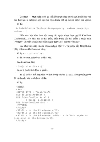 Các luật - - Một style sheet có thể gồm một hoặc nhiều luật. Phần đầu của
luật được gọi là Selector. Mỗi selector có cá thuộc tính và các giá trị kết hợp với nó.
   Ví dụ:
  A RuleSelector{Declarationsproperty: value; property:
value; … }
      Phần của luật kèm theo bên trong các ngoặc nhọn được gọi là Khai báo
(Declaration). Một khai báo có hai phần, phần trước dấu hai chấm là thuộc tính
(Property) và phần sau dấu hai chấm là giá trị (Value) của thuộc tính đó.
      Các khai báo phân chia ra bởi dấu chấm phẩy (;). Ta không cần đặt một dấu
phẩy chấm sau khai báo cuối cùng.
   Ví dụ: H1 {color:blue}
   H1 là Selector, color:blue là khai báo.
   Bên trong khai báo:
  {Thuộc tính:Giá trị}
   Color là thuộc tính, blue là giá trị.

      Ta có thể đặt mỗi luật tách rời bên trong các thẻ STYLE. Trong trường hợp
đó các header của ta sẽ được liệt kê.
   Ví dụ:
  <HTML>
  <HEAD>
  <STYLE TYPE = “text/css”>
  H1{ color:limegreen }
  H1{ font-family: Arial }
         { color: limegreen }
  H2{ font-family:Arial }
  </STYLE>
  </HEAD>
  <H1>This is the H1 element</H1>
  <H2>This is the H2 element</H2>
  <H3>This is the H3 element with its default style as
displayed in the browser</H3>
  </HTML>


                                           77
 
