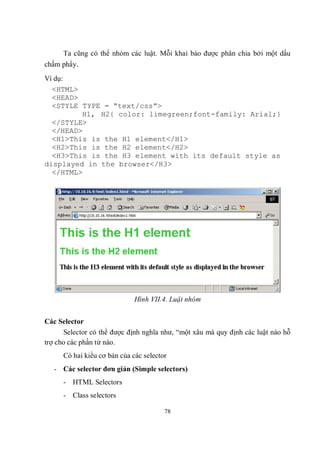 Ta cũng có thể nhóm các luật. Mỗi khai báo được phân chia bởi một dấu
chấm phẩy.
Ví dụ:
  <HTML>
  <HEAD>
  <STYLE TYPE = “text/css”>
         H1, H2{ color: limegreen;font-family: Arial;}
  </STYLE>
  </HEAD>
  <H1>This is the H1 element</H1>
  <H2>This is the H2 element</H2>
  <H3>This is the H3 element with its default style as
displayed in the browser</H3>
  </HTML>




                              Hình VII.4. Luật nhóm


Các Selector
      Selector có thể được định nghĩa như, “một xâu mà quy định các luật nào hỗ
trợ cho các phần tử nào.
      Có hai kiểu cơ bản của các selector
   - Các selector đơn giản (Simple selectors)
      - HTML Selectors
      - Class selectors

                                        78
 