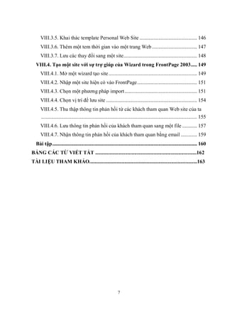 VIII.3.5. Khai thác template Personal Web Site .............................................. 146
     VIII.3.6. Thêm một tem thời gian vào một trang Web .................................... 147
     VIII.3.7. Lưu các thay đổi sang một site........................................................... 148
  VIII.4. Tạo một site với sự trợ giúp của Wizard trong FrontPage 2003..... 149
     VIII.4.1. Mở một wizard tạo site ....................................................................... 149
     VIII.4.2. Nhập một site hiện có vào FrontPage................................................ 151
     VIII.4.3. Chọn một phương pháp import .......................................................... 151
     VIII.4.4. Chọn vị trí để lưu site ......................................................................... 154
     VIII.4.5. Thu thập thông tin phản hồi từ các khách tham quan Web site của ta
     ............................................................................................................................. 155
     VIII.4.6. Lưu thông tin phản hồi của khách tham quan sang một file ............ 157
     VIII.4.7. Nhận thông tin phản hồi của khách tham quan bằng email ............. 159
  Bài tập.................................................................................................................... 160
BẢNG CÁC TỪ VIẾT TẮT ..............................................................................162
TÀI LIỆU THAM KHẢO...................................................................................163




                                                                 7
 