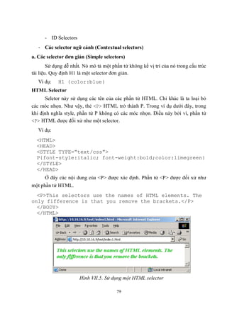 - ID Selectors
   - Các selector ngữ cảnh (Contextual selectors)
a. Các selector đơn giản (Simple selectors)
        Sử dụng dễ nhất. Nó mô tả một phần tử không kể vị trí của nó trong cấu trúc
tài liệu. Quy định H1 là một selector đơn giản.
   Ví dụ:   H1 {color:blue}
HTML Selector
      Seletor này sử dụng các tên của các phần tử HTML. Chỉ khác là ta loại bỏ
các móc nhọn. Như vậy, thẻ <P> HTML trở thành P. Trong ví dụ dưới đây, trong
khi định nghĩa style, phần tử P không có các móc nhọn. Điều này bởi vì, phần tử
<P> HTML được đối xử như một selector.
   Ví dụ:
  <HTML>
  <HEAD>
  <STYLE TYPE=”text/css”>
  P{font-style:italic; font-weight:bold;color:limegreen}
  </STYLE>
  </HEAD>
      Ở đây các nội dung của <P> được xác định. Phần tử <P> được đối xử như
một phần tử HTML.
  <P>This selectors use the names of HTML elements. The
only fifference is that you remove the brackets.</P>
  </BODY>
  </HTML>




                       Hình VII.5. Sử dụng một HTML selector

                                        79
 