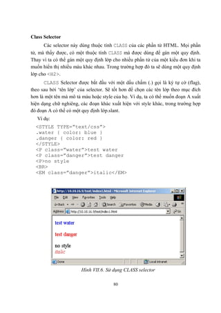 Class Selector
      Các selector này dùng thuộc tính CLASS của các phần tử HTML. Mọi phần
tử, mà thấy được, có một thuộc tính CLASS mà được dùng để gán một quy định.
Thay vì ta có thể gán một quy định lớp cho nhiều phần tử của một kiểu đơn khi ta
muốn hiển thị nhiều màu khác nhau. Trong trường hợp đó ta sẽ dùng một quy định
lớp cho <H2>.
      CLASS Selector được bắt đầu với một dấu chấm (.) gọi là ký tự cờ (flag),
theo sau bởi ‘tên lớp’ của selector. Sẽ tốt hơn để chọn các tên lớp theo mục đích
hơn là một tên mà mô tả màu hoặc style của họ. Ví dụ, ta có thể muốn đoạn A xuất
hiện dạng chữ nghiêng, các đoạn khác xuất hiện với style khác, trong trường hợp
đó đoạn A có thể có một quy định lớp.slant.
   Ví dụ:
  <STYLE TYPE=”text/css”>
  .water { color: blue }
  .danger { color: red }
  </STYLE>
  <P class=”water”>test water
  <P class=”danger”>test danger
  <P>no style
  <BR>
  <EM class=”danger”>italic</EM>




                        Hình VII.6. Sử dụng CLASS selector

                                       80
 