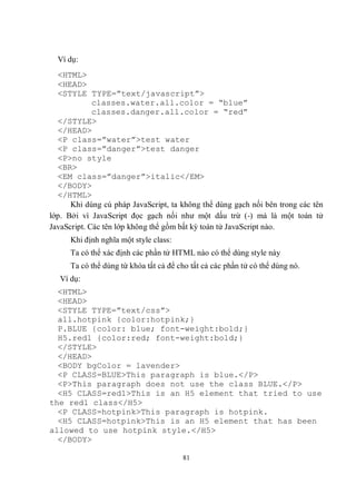 Ví dụ:
  <HTML>
  <HEAD>
  <STYLE TYPE=”text/javascript”>
             classes.water.all.color = “blue”
             classes.danger.all.color = “red”
  </STYLE>
  </HEAD>
  <P class=”water”>test water
  <P class=”danger”>test danger
  <P>no style
  <BR>
  <EM class=”danger”>italic</EM>
  </BODY>
  </HTML>
      Khi dùng cú pháp JavaScript, ta không thể dùng gạch nối bên trong các tên
lớp. Bởi vì JavaScript đọc gạch nối như một dấu trừ (-) mà là một toán tử
JavaScript. Các tên lớp không thể gồm bất kỳ toán tử JavaScript nào.
      Khi định nghĩa một style class:
      Ta có thể xác định các phần tử HTML nào có thể dùng style này
      Ta có thể dùng từ khóa tất cả để cho tất cả các phần tử có thể dùng nó.
   Ví dụ:
  <HTML>
  <HEAD>
  <STYLE TYPE=”text/css”>
  all.hotpink {color:hotpink;}
  P.BLUE {color: blue; font-weight:bold;}
  H5.red1 {color:red; font-weight:bold;}
  </STYLE>
  </HEAD>
  <BODY bgColor = lavender>
  <P CLASS=BLUE>This paragraph is blue.</P>
  <P>This paragraph does not use the class BLUE.</P>
  <H5 CLASS=red1>This is an H5 element that tried to use
the red1 class</H5>
  <P CLASS=hotpink>This paragraph is hotpink.
  <H5 CLASS=hotpink>This is an H5 element that has been
allowed to use hotpink style.</H5>
  </BODY>

                                        81
 