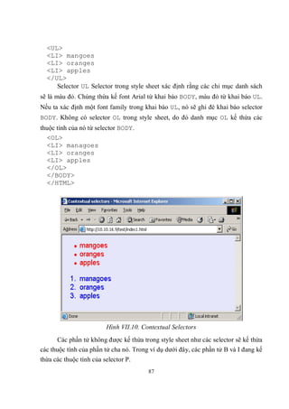 <UL>
  <LI> mangoes
  <LI> oranges
  <LI> apples
  </UL>
     Selector UL Selector trong style sheet xác định rằng các chỉ mục danh sách
sẽ là màu đỏ. Chúng thừa kế font Arial từ khai báo BODY, màu đỏ từ khai báo UL.
Nếu ta xác định một font family trong khai báo UL, nó sẽ ghi đè khai báo selector
BODY. Không có selector OL trong style sheet, do đó danh mục OL kế thừa các
thuộc tính của nó từ selector BODY.
  <OL>
  <LI> managoes
  <LI> oranges
  <LI> apples
  </OL>
  </BODY>
  </HTML>




                         Hình VII.10. Contextual Selectors
      Các phần tử không được kế thừa trong style sheet như các selector sẽ kế thừa
các thuộc tính của phần tử cha nó. Trong ví dụ dưới đây, các phần tử B và I đang kế
thừa các thuộc tính của selector P.
                                        87
 