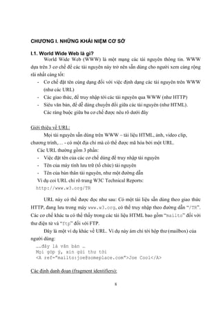 CHƯƠNG I. NHỮNG KHÁI NIỆM CƠ SỞ

I.1. World Wide Web là gì?
      World Wide Web (WWW) là một mạng các tài nguyên thông tin. WWW
dựa trên 3 cơ chế để các tài nguyên này trở nên sẵn dùng cho người xem càng rộng
rãi nhất càng tốt:
    - Cơ chế đặt tên cùng dạng đối với việc định dạng các tài nguyên trên WWW
      (như các URL)
   - Các giao thức, để truy nhập tới các tài nguyên qua WWW (như HTTP)
   - Siêu văn bản, để dễ dàng chuyển đổi giữa các tài nguyên (như HTML).
      Các ràng buộc giữa ba cơ chế được nêu rõ dưới đây


Giới thiệu về URL:
       Mọi tài nguyên sẵn dùng trên WWW – tài liệu HTML, ảnh, video clip,
chương trình,… - có một địa chỉ mà có thể được mã hóa bởi một URL.
   Các URL thường gồm 3 phần:
   - Việc đặt tên của các cơ chế dùng để truy nhập tài nguyên
   - Tên của máy tính lưu trữ (tổ chức) tài nguyên
   - Tên của bản thân tài nguyên, như một đường dẫn
  Ví dụ coi URL chỉ rõ trang W3C Technical Reports:
  http://www.w3.org/TR

      URL này có thể được đọc như sau: Có một tài liệu sẵn dùng theo giao thức
HTTP, đang lưu trong máy www.w3.org, có thể truy nhập theo đường dẫn “/TR”.
Các cơ chế khác ta có thể thấy trong các tài liệu HTML bao gồm “mailto” đối với
thư điện tử và “ftp” đối với FTP.
      Đây là một ví dụ khác về URL. Ví dụ này ám chỉ tới hộp thư (mailbox) của
người dùng:
  ….đây là văn bản …
  Mọi góp ý, xin gửi thư tới
  <A ref=”mailto:joe@someplace.com”>Joe Cool</A>

Các định danh đoạn (fragment identifiers):

                                        8
 