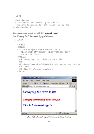 Ví dụ:
  sheet1.css:
  H2 {color:blue; font-style:italic;}
  .warning {color:red; font-weight:bold; font-
style:italic;}

Copy đoạn code này và ghi với tên “sheet1.css”
Sau đó trong file f1.htm ta sử dụng nó như sau:
  f1.htm

    <HTML>
    <HEAD>
    <TITLE>Changing the Rules</TITLE>
       <LINK REL=stylesheet HREF=”sheet1.css”
       TYPE=”text/css”>
    </HEAD>
     <H2>Changing the rules is fun</H2>
     <BR>
     <P class=”warning”>Changing the rules may not be
     such fun
     <H2>The H2 element again<p>
    </HTML>




                Hình VII.12. Sử dụng một style sheet thông thường

                                        90
 