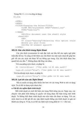 Trong file f2.htm ta cũng sử dụng:
  f2.htm

    <HTML>
    <HEAD>
    <TITLE>Changing the Rules</TITLE>
          <LINK REL=stylesheet HREF=”sheet1.css”
          TYPE=”text/css”>
    </HEAD>
          <H2>This document uses the sheet1 style
       sheet<H2>
          <BR>
          <P class=”warning”>Selecting this option could
          delete all your files
          <H2>The H2 element again<P>
    </HTML>
VII.2.5. Các chú thích trong Style Sheet
       Các chú thích (comments) là một đặc tính mà hầu hết các ngôn ngữ phát
triển đều hỗ trợ. Ta cũng có thể thêm các chú thích vào một style sheet để giúp lưu
giữ vết của các style mà được hỗ trợ thông qua trang. Các chú thích được bao
quanh bởi các dấu /*. Không được đặt lồng vào nhau.
     Với cascading style sheet, cú pháp là:
     H1 {color:blue;} /*Các phần tử H1 màu xanh*/
     tags.H1.color=”blue”; /*Các phần tử H1 màu xanh*/
   Với JavaScript style sheet, cú pháp là:
      tags.H1.color=”blue”; //Các phần tử H1 màu xanh
VII.2.6. Lợi ích của các Style Sheet
       Nếu ta muốn sử dụng điều khiển lớn hơn với các trang Web ta nên sử dụng
style. Ta có thể sử dụng style sheet cho:
a. Ghi đè các ngầm định trình duyệt
     Mỗi trình duyệt có cách thể hiện các trang Web riêng của nó. Ngày nay, các
chuyên viên phát triển không có quyền với trang được thể hiện trong một trình
duyệt. Ta không biết được trình duyệt nào trên toàn cầu được sử dụng. Với các
style sheet ta có thể ghi đè các mặc định truyền thống của trình duyệt và gán nó
thành của riêng ta. Ví dụ, ta có thể xác định style trong phần tử <H1> như sau:

                                         91
 