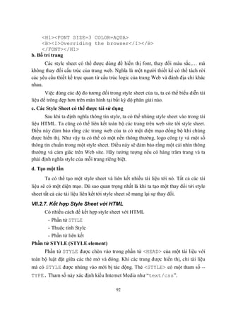 <H1><FONT SIZE=3 COLOR=AQUA>
     <B><I>Overriding the browser</I></B>
     </FONT></H1>
b. Bố trí trang
      Các style sheet có thể được dùng để hiển thị font, thay đổi màu sắc,… mà
không thay đổi cấu trúc của trang web. Nghĩa là một người thiết kế có thể tách rời
các yêu cầu thiết kế trực quan từ cấu trúc logic của trang Web và đánh địa chỉ khác
nhau.
       Việc dùng các độ đo tương đối trong style sheet của ta, ta có thể biểu diễn tài
liệu để trông đẹp hơn trên màn hình tại bất kỳ độ phân giải nào.
c. Các Style Sheet có thể được tái sử dụng
      Sau khi ta định nghĩa thông tin style, ta có thể nhúng style sheet vào trong tài
liệu HTML. Ta cũng có thể liên kết toàn bộ các trang trên web site tới style sheet.
Điều này đảm bảo rằng các trang web của ta có một diện mạo đồng bộ khi chúng
được hiển thị. Như vậy ta có thể có một nền thông thường, logo công ty và một số
thông tin chuẩn trong một style sheet. Điều này sẽ đảm bảo rằng một cái nhìn thông
thường và cảm giác trên Web site. Hãy tưởng tượng nếu có hàng trăm trang và ta
phải định nghĩa style của mỗi trang riêng biệt.
d. Tạo một lần
      Ta có thể tạo một style sheet và liên kết nhiều tài liệu tới nó. Tất cả các tài
liệu sẽ có một diện mạo. Dù sao quan trọng nhất là khi ta tạo một thay đổi tới style
sheet tất cả các tài liệu liên kết tới style sheet sẽ mang lại sự thay đổi.
VII.2.7. Kết hợp Style Sheet với HTML
      Có nhiều cách để kết hợp style sheet với HTML
        - Phần tử STYLE
        - Thuộc tính Style
        - Phần tử liên kết
Phần tử STYLE (STYLE element)
      Phần tử STYLE được chèn vào trong phần tử <HEAD> của một tài liệu với
toàn bộ luật đặt giữa các thẻ mở và đóng. Khi các trang được hiển thị, chỉ tài liệu
mà có STYLE được nhúng vào mới bị tác động. Thẻ <STYLE> có một tham số --
TYPE. Tham số này xác định kiểu Internet Media như “text/css”.

                                         92
 