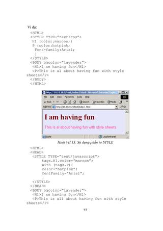 Ví dụ:
  <HTML>
  <STYLE TYPE=”text/css”>
   H1 {color:maroon;}
   P {color:hotpink;
    Font-family:Arial;
    }
  </STYLE>
  <BODY bgcolor=”lavender”>
   <H1>I am having fun</H1>
   <P>This is al about having fun with style
sheets</P>
  </BODY>
  </HTML>




              Hình VII.13. Sử dụng phần tử STYLE
  <HTML>
  <HEAD>
   <STYLE TYPE=”text/javascript”>
       tags.H1.color=”maroon”;
       with (tags.P){
       color=”hotpink”;
       fontFamily=”Arial”;
       }
   </STYLE>
  </HEAD>
  <BODY bgcolor=”lavender”>
   <H1>I am having fun</H1>
   <P>This is all about having fun with style
sheets</P>
                              93
 