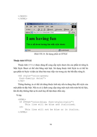</BODY>
     </HTML>




                       Hình VII.14. Sử dụng phần tử STYLE


Thuộc tính STYLE
     Thuộc tính STYLE được dùng để cung cấp style sheet cho các phần tử riêng lẻ.
Một Style Sheet có thể nhỏ bằng một luật. Sử dụng thuộc tính Style ta có thể bỏ
qua phần tử Style và đặt các khai báo trực tiếp vào trong các thẻ bắt đầu riêng lẻ.
     <H2 style=”color:green;
      font-family: Arial”>
     </H2>
     Thông thường, ta có thể chỉ dùng thuộc tính này nếu ta đang thay đổi style của
một phần tử đặc biệt. Nếu ta có ý định cung cấp cùng một style trên toàn bộ tài liệu,
khi đó đây không thật sự là cách hay để đạt được điều này.
   Ví dụ:
     <HTML>
      <P STYLE=”color:blue; font-style:italic”>
          This line will be blue and italicized.
      <P>
          This line will not be blue or in italics.
     </HTML>




                                          94
 