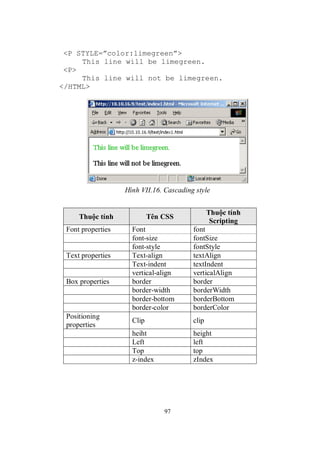 <P STYLE=”color:limegreen”>
     This line will be limegreen.
 <P>
     This line will not be limegreen.
</HTML>




                   Hình VII.16. Cascading style


                                                Thuộc tính
     Thuộc tính             Tên CSS
                                                 Scripting
 Font properties     Font                font
                     font-size           fontSize
                     font-style          fontStyle
 Text properties     Text-align          textAlign
                     Text-indent         textIndent
                     vertical-align      verticalAlign
 Box properties      border              border
                     border-width        borderWidth
                     border-bottom       borderBottom
                     border-color        borderColor
 Positioning
                     Clip                clip
 properties
                     heiht               height
                     Left                left
                     Top                 top
                     z-index             zIndex




                                97
 