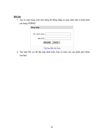 Bài tập
  1. Tạo ra một trang web mới dùng để đăng nhập có giao diện như ở hình dưới
     (sử dụng FORM).




  2. Tạo một file css để đặt mặc định kiểu font và màu cho các phần giới thiệu
     của bạn.




                                     98
 