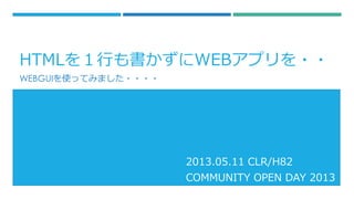 HTMLを１行も書かずにWEBアプリを・・
WEBGUIを使ってみました・・・・
2013.05.11 CLR/H82
COMMUNITY OPEN DAY 2013
 