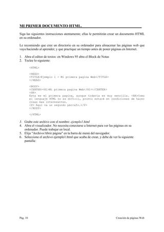 Pág. 10 Creación de páginas Web
MI PRIMER DOCUMENTO HTML._______________________________
Siga las siguientes instrucciones atentamente; ellas le permitirán crear un documento HTML
en su ordenador.
Le recomiendo que cree un directorio en su ordenador para almacenar las páginas web que
vaya haciendo al aprender; y que practique un tiempo antes de poner páginas en Internet.
1. Abra el editor de textos: en Windows 95 abra el Block de Notas
2. Teclee lo siguiente:
<HTML>
<HEAD>
<TITLE>Ejemplo 1 - Mi primera pagina Web</TITLE>
</HEAD>
<BODY>
<CENTER><H1>Mi primera pagina Web</H1></CENTER>
<HR>
Esta es mi primera pagina, aunque todavía es muy sencilla. <BR>Como
el lenguaje HTML no es difícil, pronto estaré en condiciones de hacer
cosas mas interesantes.
<P> Aquí va un segundo párrafo.</P>
</BODY>
</HTML>
3. Grabe este archivo con el nombre: ejemplo1.html
4. Abra el visualizador. No necesita conectarse a Internet para ver las páginas en su
ordenador. Puede trabajar en local.
5. Elija "Archivo/Abrir página" en la barra de menú del navegador.
6. Seleccione el archivo ejemplo1.html que acaba de crear, y debe de ver la siguiente
pantalla:
 