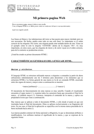 Pág. 11 Creación de páginas Web
Área de Tecnologías de la Información y
las Comunicaciones Aplicadas
Las líneas en blanco y las indentaciones del texto se han puesto para mayor claridad, pero no
son necesarias. De hecho, podría estar todo en una sola línea. Lo importante es el orden
correcto de las etiquetas. Por cierto, una etiqueta puede estar anidada dentro de otra. Véase en
el ejemplo cómo lo está la etiqueta <CENTER> dentro de la etiqueta <H1>. Es muy
importante, en estos casos, que las etiquetas de inicio y de cierre vayan en el orden correcto,
pues de lo contrario se producirían errores.
¡Usted ha creado su primer documento HTML!.
CARACTERÍSTICAS GENERALES DEL LENGUAJE HTML._________
Marcas y atributos.
El lenguaje HTML se estructura utilizando marcas o etiquetas o comandos (a partir de ahora
utilizaremos indistintamente uno de 3 términos para denominar a los elementos que se
estructura HTML). La forma general de una marca es la de un comando HTML encerrado
entre dos signos de menor y mayor como a continuación se muestra:
<marca [atributos]> ......................................[</marca>]
El mecanismo de funcionamiento de estas marcas es muy sencillo. Cuando el visualizador
encuentra el signo menor (<), examina todos los caracteres hasta que encuentra el final de la
marca - el símbolo mayor (>). Entonces, interpreta el contenido de la marca, y aplica esa
propiedad al texto que viene a continuación.
Hay marcas que se aplican a todo el documento HTML, o sólo desde el punto en que son
insertadas hasta el final del documento. Otras se aplican exclusivamente a un fragmento del
texto. En ese caso, el final de la aplicación se especifica con la misma marca precedida de la
barra inclinada hacia atrás (/).
Las marcas pueden contener de forma opcional u obligatoria, lo que se denominan atributos o
modificadores. Los atributos matizan el significado de la marca, y que se expresan de la
siguiente forma:
 