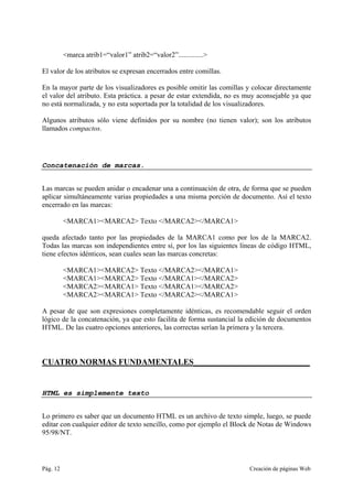 Pág. 12 Creación de páginas Web
<marca atrib1=“valor1” atrib2=“valor2”..............>
El valor de los atributos se expresan encerrados entre comillas.
En la mayor parte de los visualizadores es posible omitir las comillas y colocar directamente
el valor del atributo. Esta práctica. a pesar de estar extendida, no es muy aconsejable ya que
no está normalizada, y no esta soportada por la totalidad de los visualizadores.
Algunos atributos sólo viene definidos por su nombre (no tienen valor); son los atributos
llamados compactos.
Concatenación de marcas.
Las marcas se pueden anidar o encadenar una a continuación de otra, de forma que se pueden
aplicar simultáneamente varias propiedades a una misma porción de documento. Así el texto
encerrado en las marcas:
<MARCA1><MARCA2> Texto </MARCA2></MARCA1>
queda afectado tanto por las propiedades de la MARCA1 como por los de la MARCA2.
Todas las marcas son independientes entre sí, por los las siguientes líneas de código HTML,
tiene efectos idénticos, sean cuales sean las marcas concretas:
<MARCA1><MARCA2> Texto </MARCA2></MARCA1>
<MARCA1><MARCA2> Texto </MARCA1></MARCA2>
<MARCA2><MARCA1> Texto </MARCA1></MARCA2>
<MARCA2><MARCA1> Texto </MARCA2></MARCA1>
A pesar de que son expresiones completamente idénticas, es recomendable seguir el orden
lógico de la concatenación, ya que esto facilita de forma sustancial la edición de documentos
HTML. De las cuatro opciones anteriores, las correctas serían la primera y la tercera.
CUATRO NORMAS FUNDAMENTALES____________________________
HTML es simplemente texto
Lo primero es saber que un documento HTML es un archivo de texto simple, luego, se puede
editar con cualquier editor de texto sencillo, como por ejemplo el Block de Notas de Windows
95/98/NT.
 