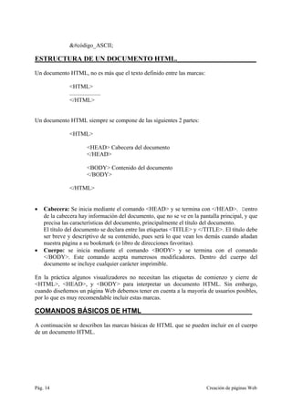 Pág. 14 Creación de páginas Web
&#código_ASCII;
ESTRUCTURA DE UN DOCUMENTO HTML._______________________
Un documento HTML, no es más que el texto definido entre las marcas:
<HTML>
.....................
</HTML>
Un documento HTML siempre se compone de las siguientes 2 partes:
<HTML>
<HEAD> Cabecera del documento
</HEAD>
<BODY> Contenido del documento
</BODY>
</HTML>
• Cabecera: Se inicia mediante el comando <HEAD> y se termina con </HEAD>. Dentro
de la cabecera hay información del documento, que no se ve en la pantalla principal, y que
precisa las características del documento, principalmente el título del documento.
El título del documento se declara entre las etiquetas <TITLE> y </TITLE>. El título debe
ser breve y descriptivo de su contenido, pues será lo que vean los demás cuando añadan
nuestra página a su bookmark (o libro de direcciones favoritas).
• Cuerpo: se inicia mediante el comando <BODY> y se termina con el comando
</BODY>. Este comando acepta numerosos modificadores. Dentro del cuerpo del
documento se incluye cualquier carácter imprimible.
En la práctica algunos visualizadores no necesitan las etiquetas de comienzo y cierre de
<HTML>, <HEAD>, y <BODY> para interpretar un documento HTML. Sin embargo,
cuando diseñemos un página Web debemos tener en cuenta a la mayoría de usuarios posibles,
por lo que es muy recomendable incluir estas marcas.
COMANDOS BÁSICOS DE HTML_____________________________
A continuación se describen las marcas básicas de HTML que se pueden incluir en el cuerpo
de un documento HTML.
 