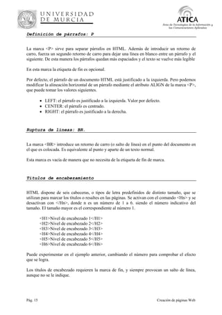 Pág. 15 Creación de páginas Web
Área de Tecnologías de la Información y
las Comunicaciones Aplicadas
Definición de párrafos: P
La marca <P> sirve para separar párrafos en HTML. Además de introducir un retorno de
carro, fuerza un segundo retorno de carro para dejar una línea en blanco entre un párrafo y el
siguiente. De esta manera los párrafos quedan más espaciados y el texto se vuelve más legible
En esta marca la etiqueta de fin es opcional.
Por defecto, el párrafo de un documento HTML está justificado a la izquierda. Pero podemos
modificar la alineación horizontal de un párrafo mediante el atributo ALIGN de la marca <P>,
que puede tomar los valores siguientes.
• LEFT: el párrafo es justificado a la izquierda. Valor por defecto.
• CENTER: el párrafo es centrado.
• RIGHT: el párrafo es justificado a la derecha.
Ruptura de líneas: BR.
La marca <BR> introduce un retorno de carro (o salto de línea) en el punto del documento en
el que es colocada. Es equivalente al punto y aparte de un texto normal.
Esta marca es vacía de manera que no necesita de la etiqueta de fin de marca.
Titulos de encabezamiento
HTML dispone de seis cabeceras, o tipos de letra predefinidos de distinto tamaño, que se
utilizan para marcar los títulos o resaltes en las páginas. Se activan con el comando <Hn> y se
desactivan con </Hn>, donde n es un número de 1 a 6. siendo el número indicativo del
tamaño. El tamaño mayor es el correspondiente al número 1.
<H1>Nivel de encabezado 1</H1>
<H2>Nivel de encabezado 2</H2>
<H3>Nivel de encabezado 3</H3>
<H4>Nivel de encabezado 4</H4>
<H5>Nivel de encabezado 5</H5>
<H6>Nivel de encabezado 6</H6>
Puede experimentar en el ejemplo anterior, cambiando el número para comprobar el efecto
que se logra.
Los títulos de encabezado requieren la marca de fin, y siempre provocan un salto de línea,
aunque no se le indique.
 