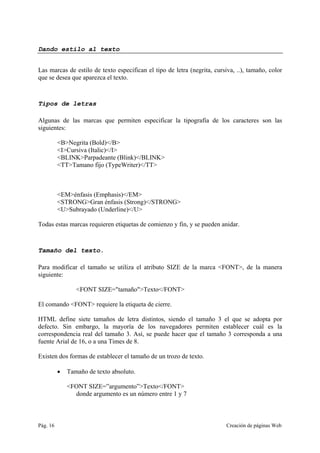 Pág. 16 Creación de páginas Web
Dando estilo al texto
Las marcas de estilo de texto especifican el tipo de letra (negrita, cursiva, ..), tamaño, color
que se desea que aparezca el texto.
Tipos de letras
Algunas de las marcas que permiten especificar la tipografía de los caracteres son las
siguientes:
<B>Negrita (Bold)</B>
<I>Cursiva (Italic)</I>
<BLINK>Parpadeante (Blink)</BLINK>
<TT>Tamano fijo (TypeWriter)</TT>
<EM>énfasis (Emphasis)</EM>
<STRONG>Gran énfasis (Strong)</STRONG>
<U>Subrayado (Underline)</U>
Todas estas marcas requieren etiquetas de comienzo y fin, y se pueden anidar.
Tamaño del texto.
Para modificar el tamaño se utiliza el atributo SIZE de la marca <FONT>, de la manera
siguiente:
<FONT SIZE="tamaño">Texto</FONT>
El comando <FONT> requiere la etiqueta de cierre.
HTML define siete tamaños de letra distintos, siendo el tamaño 3 el que se adopta por
defecto. Sin embargo, la mayoría de los navegadores permiten establecer cuál es la
correspondencia real del tamaño 3. Así, se puede hacer que el tamaño 3 corresponda a una
fuente Arial de 16, o a una Times de 8.
Existen dos formas de establecer el tamaño de un trozo de texto.
• Tamaño de texto absoluto.
<FONT SIZE=”argumento”>Texto</FONT>
donde argumento es un número entre 1 y 7
 