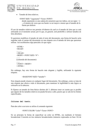 Pág. 17 Creación de páginas Web
Área de Tecnologías de la Información y
las Comunicaciones Aplicadas
• Tamaño de letra relativos.
<FONT SIZE=”argumento”>Texto</FONT>
donde argumento es una cadena de caracteres que nos indica, con un signo + ó
-, el número de veces que esa fuente va ser mayor o menor que el tamaño de la
fuente por defecto
El uso de tamaños relativos nos permite olvidarnos de cual es el tamaño de letra que se está
utilizando en el momento actual, por lo que, en general, será preferible a utilizar tamaños de
letra absolutos.
Si queremos modificar el tamaño de todo el texto del documento, una forma de hacerlo sería
englobar todo el cuerpo del documento en una etiqueta con el tamaño de letra que queremos
utilizar. Así escribiremos algo parecido a lo que sigue:
<HTML>
<HEAD>
...........
</HEAD>
<BODY><FONT SIZE=“4”>
........
(contenido del documento)
.......
</FONT></BODY>
</HTML>
Sin embargo, hay otra forma de hacerlo más elegante y legible, utilizando la siguiente
etiqueta:
<BASEFONT SIZE="tamaño">
Este etiqueta puede situarse en cualquier lugar del documento. Sin embargo, como se trata de
una etiqueta que afecta a todo el documento, para mantener la legibilidad lo más lógico es
colocarlo en la cabecera.
Si fijamos un tamaño de letra básico distinto del 3, debemos tener en cuenta que es posible
que alguno de los tamaños relativos no pueda llevarse a cabo, puesto que se sale de los límites
especificados.
Colores del texto.
Para dar color a un texto se utiliza el comando siguiente:
<FONT COLOR="color">Texto</FONT>
En un principio la forma de especificar un color en HTML, era mediante el formato
hexadecimal. Consistía en tres números hexadecimales (números expresados en base 16) de
 