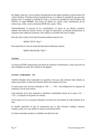 Pág. 18 Creación de páginas Web
dos dígitos cada uno. Con un número hexadecimal de dos dígitos podemos expresar hasta 256
valores distintos. El primer número hexadecimal nos va a indicar la cantidad de rojo que tiene
nuestro color, el segundo la cantidad de verde, y el tercero la cantidad de azul (el blanco será
FFFFFF, el negro 000000). Esta forma de definir los colores como combinación de los
colores rojo, verde, y azul se denomina RGB (red - green - blue).
Afortunadamente, la mayoría de los visualizadores, al menos en sus últimas versiones,
admiten otra forma de insertar colores. En lugar de expresarlos, en formato hexadecimal, se
expresan como cadena de caracteres. Esta cadena es el nombre del color en inglés.
Para dar color a todo el texto del documento podemos hacerlo con:
<BODY TEXT=“blue”>
Para especificar el color de fondo del documento deberemos utilizar:
<BODY BGCOLOR=“blue”>
Listas
Las listas en HTML proporcionan una forma de clasificar la información, y hacer que ésta sea
más inteligible por parte del visitante de las páginas.
Listas ordenadas: OL.
También llamadas listas numeradas son aquellas en las que cada elemento tiene delante un
número que indica el orden del elemento dentro del conjunto de la lista.
La marca para crear una lista ordenada es <OL> .... </OL>. Son obligatorias las etiquetas de
comienzo y fin de estas marcas.
Cada elemento de la lista ordenada se identifica escribiéndolo dentro de la marca <LI> ....
</LI>. La etiqueta de fin puede ser omitida.
Con la marca LI no es necesario introducir un retorno de carro detrás de cada elemento de la
lista.
Es posible especificar el tipo de numeración que se dará (números arábigos, números
romanos, letras, etc.), por defecto se sigue la numeración árabe.
Las listas numeradas pueden ser anidadas una dentro de otra.
 