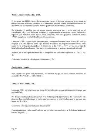 Pág. 20 Creación de páginas Web
Texto preformateado: PRE.
El hecho de que HTML ignore los retornos de carro a la hora de mostrar un texto no es un
comportamiento arbitrario, sino que es la forma que tenemos de que, independientemente de
la ventana del visualizador, nuestro párrafo quede convenientemente justificado
Sin embargo, es posible que en alguna ocasión queramos que el texto aparezca en el
visualizador tal y como lo hemos introducido, respetando los retornos de carro e incluso los
espacios que podamos haber dejado entre caracteres. Para ello podemos utilizar la marca
<PRE> y englobar en ella todo el texto del documento.
La marca <PRE> respeta tanto los retornos de carro como los espacios en blanco del archivo
original, y la letra aparece como tipo de letra de espacio no proporcional (El tipo de letra
usado por el texto preformateado es el mismo que el de <TT> ... </TT>), y no con el tipo de
letra habitual del visualizador. Esta marca permite mostrar el texto preformateado tal cual.
Además, en el texto preformateado no se interpretan los caracteres especiales HTML: <, > y
&.
Esta marca requiere de las etiquetas de comienzo y fin.
Centrando texto.
Para centrar una parte del documento, se delimita lo que se desea centrar mediante el
comando <CENTER> ... </CENTER>.
Líneas horizontales.
La marca <HR> permite trazar una líneas horizontales para separar distintas secciones de una
página HTML
Por defecto, las líneas horizontales van de la parte izquierda de la ventana del visualizador a la
derecha.. Por otro lado tienen la parte superior oscura y la inferior clara, por lo que dan una
sensación de relieve.
Esta marca sólo requiere la etiqueta de comienzo.
Esta etiqueta tiene varios modificadores que permite cambiar el aspecto de la línea horizontal
(ancho, longitud,...).
 