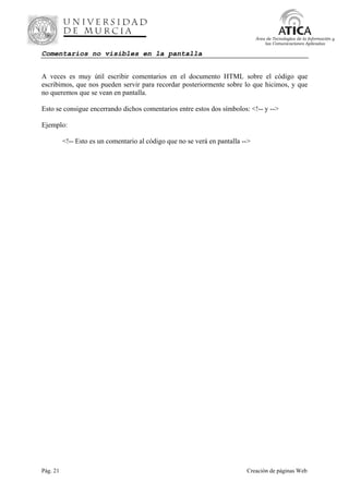 Pág. 21 Creación de páginas Web
Área de Tecnologías de la Información y
las Comunicaciones Aplicadas
Comentarios no visibles en la pantalla
A veces es muy útil escribir comentarios en el documento HTML sobre el código que
escribimos, que nos pueden servir para recordar posteriormente sobre lo que hicimos, y que
no queremos que se vean en pantalla.
Esto se consigue encerrando dichos comentarios entre estos dos símbolos: <!-- y -->
Ejemplo:
<!-- Esto es un comentario al código que no se verá en pantalla -->
 