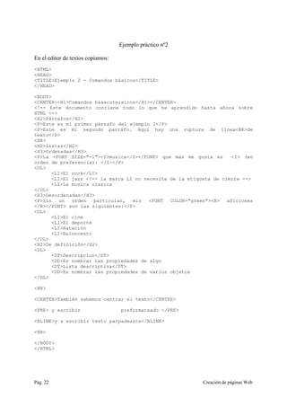 Pág. 22 Creación de páginas Web
Ejemplo práctico nº2
En el editor de textos copiamos:
<HTML>
<HEAD>
<TITLE>Ejemplo 2 - Comandos básicos</TITLE>
</HEAD>
<BODY>
<CENTER><H1>Comandos b&aacute;sicos</H1></CENTER>
<!-- Este documento contiene todo lo que he aprendido hasta ahora sobre
HTML -->
<H2>Párrafos</H2>
<P>Este es mi primer párrafo del ejemplo 2</P>
<P>Este es mi segundo parráfo. Aquí hay una ruptura de línea<BR>de
texto</P>
<HR>
<H2>Listas</H2>
<H3>Ordenadas</H3>
<P>La <FONT SIZE="+1"><I>musica</I></FONT> que más me gusta es <I> (en
orden de preferencia): </I></P>
<OL>
<LI>El rock</LI>
<LI>El jazz <!-- la marca LI no necesita de la etiqueta de cierre -->
<LI>La musica clasica
</OL>
<H3>Desordenadas</H3>
<P>Sin un orden particular, mis <FONT COLOR="green"><B> aficiones
</B></FONT> son las siguientes:</P>
<UL>
<LI>El cine
<LI>El deporte
<LI>Natación
<LI>Baloncesto
</UL>
<H2>De definición</H2>
<DL>
<DT>Descripcion</DT>
<DD>Es nombrar las propiedades de algo
<DT>Lista descriptiva</DT>
<DD>Es nombrar las propiedades de varios objetos
</DL>
<HR>
<CENTER>También sabemos centrar el texto</CENTER>
<PRE> y escribir preformateado </PRE>
<BLINK>y a escribir texto parpadeante</BLINK>
<HR>
</BODY>
</HTML>
 