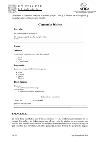 Pág. 23 Creación de páginas Web
Área de Tecnologías de la Información y
las Comunicaciones Aplicadas
Guardamos el fichero de texto con el nombre ejemplo2.html y lo abrimos en el navegador, y
nos deberá aparecer las siguiente pantalla:
ENLACES: A._______________________________________________
La clave de la facilidad de uso de los documentos HTML, reside fundamentalmente en los
enlaces. Los enlaces (o links) proporciona al que visita las páginas un mecanismo muy
sencillo para moverse entre distintos documentos, permitiéndole moverse en aquellos aspectos
que considere más importantes, mientras que desde el punto de vista del que crea las páginas
 
