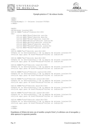 Pág. 25 Creación de páginas Web
Área de Tecnologías de la Información y
las Comunicaciones Aplicadas
Ejemplo práctico nº 3 de enlaces locales
<HTML>
<HEAD>
<TITLE>Ejemplo 3 - Enlaces locales</TITLE>
</HEAD>
<BODY>
<H2>Enlaces locales</H2>
<H3><A NAME="indice">Indice</A></H3>
<UL>
<LI><A HREF="#uno">Sección uno</A>
<LI><A HREF="#dos">Sección dos</A>
<LI><A HREF="#tres">Sección tres</A>
<LI><A HREF="#cuatro">Sección cuatro</A>
<LI><A HREF="#cinco">Sección cinco</A>
<LI><A HREF="#seis">Sección seis</A>
<LI><A HREF="#siete">Sección siete</A>
<LI><A HREF="#ocho">Sección ocho</A>
</UL>
<H3><A NAME="uno">Sección uno</A></H3>
<P>Esta es la secci&oacute;n 1 de la página de enlaces locales</P>
<P>Click aqui para <A href="#indice">volver al índice</A>
<H3><A NAME="dos">Sección dos</A></H3>
<P>Esta es la secci&oacute;n 2 de la página de enlaces locales</P>
<P>Click aqui para <A href="#indice">volver al índice</A>
<H3><A NAME="tres">Sección tres</A></H3>
<P>Esta es la secci&oacute;n 3 de la página de enlaces locales</P>
<P>Click aqui para <A href="#indice">volver al índice</A>
<H3><A NAME="cuatro">Sección cuatro</A></H3>
<P>Esta es la secci&oacute;n 4 de la página de enlaces locales</P>
<P>Click aqui para <A href="#indice">volver al índice</A>
<H3><A NAME="cinco">Sección cinco</A></H3>
<P>Esta es la secci&oacute;n 5 de la página de enlaces locales</P>
<P>Click aqui para <A href="#indice">volver al índice</A>
<H3><A NAME="seis">Sección seis</A></H3>
<P>Esta es la secci&oacute;n 6 de la página de enlaces locales</P>
<P>Click aqui para <A href="#indice">volver al índice</A>
<H3><A NAME="siete">Sección siete</A></H3>
<P>Esta es la secci&oacute;n 7 de la página de enlaces locales</P>
<P>Click aqui para <A href="#indice">volver al índice</A>
<H3><A NAME="ocho">Sección ocho</A></H3>
<P>Esta es la secci&oacute;n 8 de la página de enlaces locales</P>
<P>Click aqui para <A href="#indice">volver al índice</A>
</BODY>
</HTML>
Guardamos el fichero de texto con el nombre ejemplo3.html y lo abrimos con el navegador, y
debe aparecer la siguiente pantalla:
 