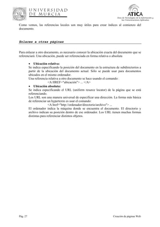Pág. 27 Creación de páginas Web
Área de Tecnologías de la Información y
las Comunicaciones Aplicadas
Como vemos, las referencias locales son muy útiles para crear índices al comienzo del
documento.
Enlaces a otras páginas
Para enlazar a otro documento, es necesario conocer la ubicación exacta del documento que se
referenciará. Una ubicación, puede ser referenciada en forma relativa o absoluta
• Ubicación relativa:
Se indica especificando la posición del documento en la estructura de subdirectorios a
partir de la ubicación del documento actual. Sólo se puede usar para documentos
ubicados en el mismo ordenador.
Una referencia relativa a otro documento se hace usando el comando:
<A HREF="ubicación"> ... </A>
• Ubicación absoluta:
Se indica especificando el URL (uniform resurce locator) de la página que se está
referenciando.
Los URL son una manera universal de especificar una dirección. La forma más básica
de referenciar un hypertexto es usar el comando:
<A href="http://ordenador/directorio/archivo"> ...
El ordenador indica la máquina donde se encuentra el documento. El directorio y
archivo indican su posición dentro de ese ordenador. Los URL tienen muchas formas
distintas para referenciar distintos objetos.
 