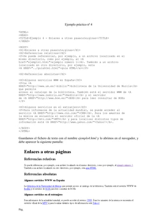 Pág. 28 Creación de páginas Web
Ejemplo práctico nª 4
<HTML>
<HEAD>
<TITLE>Ejemplo 4 - Enlaces a otras p&aacute;ginas</TITLE>
</HEAD>
<BODY>
<H1>Enlaces a otras p&aacute;ginas</H1>
<H2>Referencias relativas</H2>
<P>Se puede referenciar, por ejemplo, a un archivo localizado en el
mismo directorio, como por ejemplo, al <A
href="ejemplo1.html">ejemplo número 1</A>. También a un archivo
localizado en otro directorio, por ejemplo, esta
<A HREF="../guiahtml.html">guia HTML</a></P>
<H2>Referencias absolutas</H2>
<H3>Algunos servicios WWW en España</H3>
<P>La <A
HREF="http://www.um.es/~biblio/">biblioteca de la Universidad de Murcia</A>
que permite
acceso al catalogo de la biblioteca. También está el servidor WWW de <A
HREF="http://www.rediris.es/">RedIris</A> y el servidor
de <A HREF="http://www.boe.es/">BOE</A> para leer consultar de BOEs
</P>
<H3>Algunos servicios en el extranjero</H3>
<P>Para informarse de la actualidad mundial, se puede acceder al
servicio <A HREF="http://www.cnn.com/">CNN</A>. Para los amantes de
la música se encuentra el servidor oficial de la <A
HREF="http://mtv.com/">MTV</A> y para localizar distintos tipos de
información está <A HREF="http://www.yahoo.com/">Yahoo!</A>.
</BODY>
</HTML>
Guardamos el fichero de texto con el nombre ejemplo4.html y lo abrimos en el navegador, y
debe aparecer la siguiente pantalla:
 