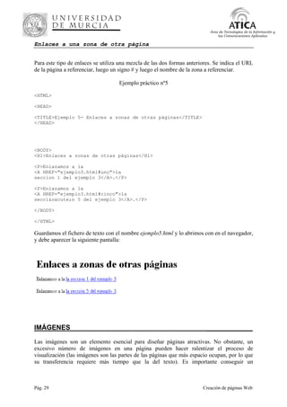 Pág. 29 Creación de páginas Web
Área de Tecnologías de la Información y
las Comunicaciones Aplicadas
Enlaces a una zona de otra página
Para este tipo de enlaces se utiliza una mezcla de las dos formas anteriores. Se indica el URL
de la página a referenciar, luego un signo # y luego el nombre de la zona a referenciar.
Ejemplo práctico nº5
<HTML>
<HEAD>
<TITLE>Ejemplo 5- Enlaces a zonas de otras páginas</TITLE>
</HEAD>
<BODY>
<H1>Enlaces a zonas de otras páginas</H1>
<P>Enlazamos a la
<A HREF="ejemplo3.html#uno">la
seccion 1 del ejemplo 3</A>.</P>
<P>Enlazamos a la
<A HREF="ejemplo3.html#cinco">la
secci&oacute;n 5 del ejemplo 3</A>.</P>
</BODY>
</HTML>
Guardamos el fichero de texto con el nombre ejemplo5.html y lo abrimos con en el navegador,
y debe aparecer la siguiente pantalla:
IMÁGENES__________________________________________________
Las imágenes son un elemento esencial para diseñar páginas atractivas. No obstante, un
excesivo número de imágenes en una página pueden hacer ralentizar el proceso de
visualización (las imágenes son las partes de las páginas que más espacio ocupan, por lo que
su transferencia requiere más tiempo que la del texto). Es importante conseguir un
 