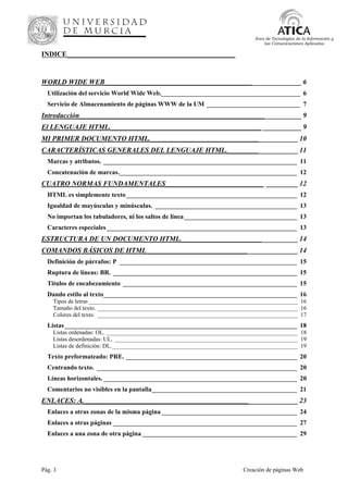 Pág. 3 Creación de páginas Web
Área de Tecnologías de la Información y
las Comunicaciones Aplicadas
INDICE________________________________________________
WORLD WIDE WEB________________________________________________________ 6
Utilización del servicio World Wide Web.___________________________________________ 6
Servicio de Almacenamiento de páginas WWW de la UM _____________________________ 7
Introducción_____________________________________________________ __________ 9
El LENGUAJE HTML.___________________________________________ ___________ 9
MI PRIMER DOCUMENTO HTML.__________________________________________ 10
CARACTERÍSTICAS GENERALES DEL LENGUAJE HTML.____________________ 11
Marcas y atributos. ____________________________________________________________ 11
Concatenación de marcas._______________________________________________________ 12
CUATRO NORMAS FUNDAMENTALES____________________________ _________ 12
HTML es simplemente texto_____________________________________________________ 12
Igualdad de mayúsculas y minúsculas. ____________________________________________ 13
No importan los tabuladores, ni los saltos de línea___________________________________ 13
Caracteres especiales___________________________________________________________ 13
ESTRUCTURA DE UN DOCUMENTO HTML._________________________________ 14
COMANDOS BÁSICOS DE HTML_____________________________ ______________ 14
Definición de párrafos: P _______________________________________________________ 15
Ruptura de líneas: BR. _________________________________________________________ 15
Titulos de encabezamiento ______________________________________________________ 15
Dando estilo al texto____________________________________________________________ 16
Tipos de letras_______________________________________________________________________ 16
Tamaño del texto. ____________________________________________________________________ 16
Colores del texto. ____________________________________________________________________ 17
Listas________________________________________________________________________ 18
Listas ordenadas: OL. _________________________________________________________________ 18
Listas desordenadas: UL. ______________________________________________________________ 19
Listas de definición: DL._______________________________________________________________ 19
Texto preformateado: PRE. _____________________________________________________ 20
Centrando texto. ______________________________________________________________ 20
Líneas horizontales.____________________________________________________________ 20
Comentarios no visibles en la pantalla_____________________________________________ 21
ENLACES: A._____________________________________________________________ 23
Enlaces a otras zonas de la misma página __________________________________________ 24
Enlaces a otras páginas _________________________________________________________ 27
Enlaces a una zona de otra página ________________________________________________ 29
 