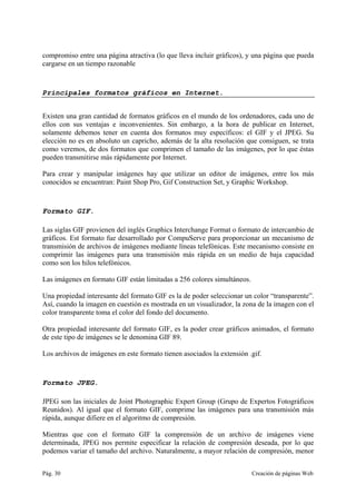 Pág. 30 Creación de páginas Web
compromiso entre una página atractiva (lo que lleva incluir gráficos), y una página que pueda
cargarse en un tiempo razonable
Principales formatos gráficos en Internet.
Existen una gran cantidad de formatos gráficos en el mundo de los ordenadores, cada uno de
ellos con sus ventajas e inconvenientes. Sin embargo, a la hora de publicar en Internet,
solamente debemos tener en cuenta dos formatos muy específicos: el GIF y el JPEG. Su
elección no es en absoluto un capricho, además de la alta resolución que consiguen, se trata
como veremos, de dos formatos que comprimen el tamaño de las imágenes, por lo que éstas
pueden transmitirse más rápidamente por Internet.
Para crear y manipular imágenes hay que utilizar un editor de imágenes, entre los más
conocidos se encuentran: Paint Shop Pro, Gif Construction Set, y Graphic Workshop.
Formato GIF.
Las siglas GIF provienen del inglés Graphics Interchange Format o formato de intercambio de
gráficos. Est formato fue desarrollado por CompuServe para proporcionar un mecanismo de
transmisión de archivos de imágenes mediante líneas telefónicas. Este mecanismo consiste en
comprimir las imágenes para una transmisión más rápida en un medio de baja capacidad
como son los hilos telefónicos.
Las imágenes en formato GIF están limitadas a 256 colores simultáneos.
Una propiedad interesante del formato GIF es la de poder seleccionar un color “transparente”.
Así, cuando la imagen en cuestión es mostrada en un visualizador, la zona de la imagen con el
color transparente toma el color del fondo del documento.
Otra propiedad interesante del formato GIF, es la poder crear gráficos animados, el formato
de este tipo de imágenes se le denomina GIF 89.
Los archivos de imágenes en este formato tienen asociados la extensión .gif.
Formato JPEG.
JPEG son las iniciales de Joint Photographic Expert Group (Grupo de Expertos Fotográficos
Reunidos). Al igual que el formato GIF, comprime las imágenes para una transmisión más
rápida, aunque difiere en el algoritmo de compresión.
Mientras que con el formato GIF la comprensión de un archivo de imágenes viene
determinada, JPEG nos permite especificar la relación de compresión deseada, por lo que
podemos variar el tamaño del archivo. Naturalmente, a mayor relación de compresión, menor
 