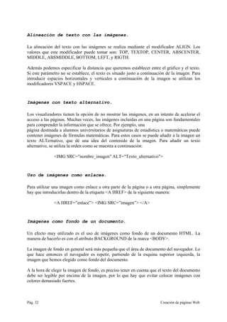 Pág. 32 Creación de páginas Web
Alineación de texto con las imágenes.
La alineación del texto con las imágenes se realiza mediante el modificador ALIGN. Los
valores que este modificador puede tomar son: TOP, TEXTOP, CENTER, ABSCENTER,
MIDDLE, ABSMIDDLE, BOTTOM, LEFT, y RIGTH.
Además podemos especificar la distancia que queremos establecer entre el gráfico y el texto.
Si este parámetro no se establece, el texto es situado justo a continuación de la imagen. Para
introducir espacios horizontales y verticales a continuación de la imagen se utilizan los
modificadores VSPACE y HSPACE.
Imágenes con texto alternativo.
Los visualizadores tienen la opción de no mostrar las imágenes, en un intento de acelerar el
acceso a las páginas. Muchas veces, las imágenes incluidas en una página son fundamentales
para comprender la información que se ofrece. Por ejemplo, una
página destinada a alumnos universitarios de asignaturas de estadística o matemáticas puede
contener imágenes de fórmulas matemáticas. Para estos casos se puede añadir a la imagen un
texto ALTernativo, que dé una idea del contenido de la imagen. Para añadir un texto
alternativo, se utiliza la orden como se muestra a continuación:
<IMG SRC="nombre_imagen" ALT="Texto_alternativo">
Uso de imágenes como enlaces.
Para utilizar una imagen como enlace a otra parte de la página o a otra página, simplemente
hay que introducirlas dentro de la etiqueta <A HREF> de la siguiente manera:
<A HREF=”enlace”> <IMG SRC=”imagen”> </A>
Imágenes como fondo de un documento.
Un efecto muy utilizado es el uso de imágenes como fondo de un documento HTML. La
manera de hacerlo es con el atributo BACKGROUND de la marca <BODY>.
La imagen de fondo en general será más pequeña que el área de documento del navegador. Lo
que hace entonces el navegador es repetir, partiendo de la esquina superior izquierda, la
imagen que hemos elegido como fondo del documento.
A la hora de elegir la imagen de fondo, es preciso tener en cuenta que el texto del documento
debe ser legible por encima de la imagen, por lo que hay que evitar colocar imágenes con
colores demasiado fuertes.
 