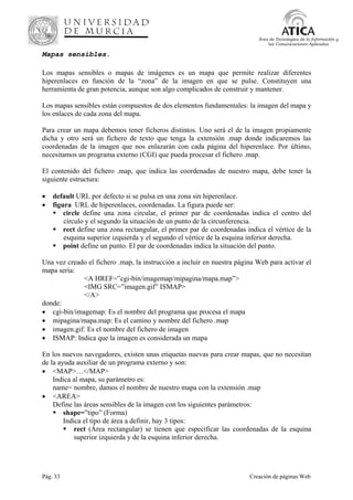 Pág. 33 Creación de páginas Web
Área de Tecnologías de la Información y
las Comunicaciones Aplicadas
Mapas sensibles.
Los mapas sensibles o mapas de imágenes es un mapa que permite realizar diferentes
hiperenlaces en función de la “zona” de la imagen en que se pulse. Constituyen una
herramienta de gran potencia, aunque son algo complicados de construir y mantener.
Los mapas sensibles están compuestos de dos elementos fundamentales: la imagen del mapa y
los enlaces de cada zona del mapa.
Para crear un mapa debemos tener ficheros distintos. Uno será el de la imagen propiamente
dicha y otro será un fichero de texto que tenga la extensión .map donde indicaremos las
coordenadas de la imagen que nos enlazarán con cada página del hiperenlace. Por último,
necesitamos un programa externo (CGI) que pueda procesar el fichero .map.
El contenido del fichero .map, que indica las coordenadas de nuestro mapa, debe tener la
siguiente estructura:
• default URL por defecto si se pulsa en una zona sin hiperenlace.
• figura URL de hiperenlaces, coordenadas. La figura puede ser:
circle define una zona circular, el primer par de coordenadas indica el centro del
círculo y el segundo la situación de un punto de la circunferencia.
rect define una zona rectangular, el primer par de coordenadas indica el vértice de la
esquina superior izquierda y el segundo el vértice de la esquina inferior derecha.
point define un punto. El par de coordenadas indica la situación del punto.
Una vez creado el fichero .map, la instrucción a incluir en nuestra página Web para activar el
mapa sería:
<A HREF=”cgi-bin/imagemap/mipagina/mapa.map”>
<IMG SRC=”imagen.gif” ISMAP>
</A>
donde:
• cgi-bin/imagemap: Es el nombre del programa que procesa el mapa
• mipagina/mapa.map: Es el camino y nombre del fichero .map
• imagen.gif: Es el nombre del fichero de imagen
• ISMAP: Indica que la imagen es considerada un mapa
En los nuevos navegadores, existen unas etiquetas nuevas para crear mapas, que no necesitan
de la ayuda auxiliar de un programa externo y son:
• <MAP>…</MAP>
Indica al mapa, su parámetro es:
name= nombre, damos el nombre de nuestro mapa con la extensión .map
• <AREA>
Define las áreas sensibles de la imagen con los siguientes parámetros:
shape=”tipo” (Forma)
Indica el tipo de área a definir, hay 3 tipos:
rect (Área rectangular) se tienen que especificar las coordenadas de la esquina
superior izquierda y de la esquina inferior derecha.
 