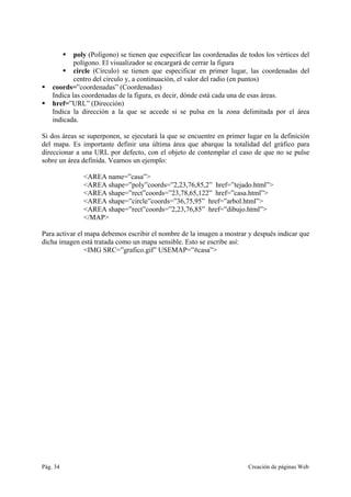 Pág. 34 Creación de páginas Web
poly (Polígono) se tienen que especificar las coordenadas de todos los vértices del
polígono. El visualizador se encargará de cerrar la figura
circle (Círculo) se tienen que especificar en primer lugar, las coordenadas del
centro del círculo y, a continuación, el valor del radio (en puntos)
coords=”coordenadas” (Coordenadas)
Indica las coordenadas de la figura, es decir, dónde está cada una de esas áreas.
href=”URL” (Dirección)
Indica la dirección a la que se accede si se pulsa en la zona delimitada por el área
indicada.
Si dos áreas se superponen, se ejecutará la que se encuentre en primer lugar en la definición
del mapa. Es importante definir una última área que abarque la totalidad del gráfico para
direccionar a una URL por defecto, con el objeto de contemplar el caso de que no se pulse
sobre un área definida. Veamos un ejemplo:
<AREA name=”casa”>
<AREA shape=”poly”coords=”2,23,76,85,2” href=”tejado.html”>
<AREA shape=”rect”coords=”23,78,65,122” href=”casa.html”>
<AREA shape=”circle”coords=”36,75,95” href=”arbol.html”>
<AREA shape=”rect”coords=”2,23,76,85” href=”dibujo.html”>
</MAP>
Para activar el mapa debemos escribir el nombre de la imagen a mostrar y después indicar que
dicha imagen está tratada como un mapa sensible. Esto se escribe así:
<IMG SRC=”grafico.gif” USEMAP=”#casa”>
 